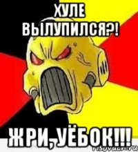 ХУЛЕ ВЫЛУПИЛСЯ?! ЖРИ, УЁБОК!!!