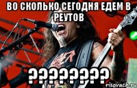 ВО СКОЛЬКО СЕГОДНЯ ЕДЕМ В РЕУТОВ ????????