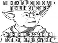 я жил хорошо но пока не пришли стар варс и они нам сказали вы гопнеки и мы их убили