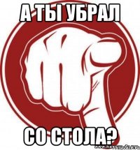 А ТЫ УБРАЛ СО СТОЛА?