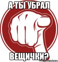 А ТЫ УБРАЛ ВЕЩИЧКИ?