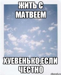 жить с матвеем хуевенько,если честно