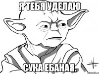 Я тебя уделаю сука ебаная.