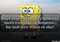 Вчера жену к гинекологу провожал, такого в очереди насмотрелся... Бог мой! Кого только не ебут!