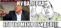 ну валерка ето ты меня обидел(((