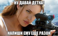 Ну давай детка! Напиши ему еще разок