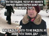 Ну так ладно, чего? Ну, какого парня? Какие парни вам? Как сказать то? Я не видела, чего-то не видела, не знаю что такое, да?