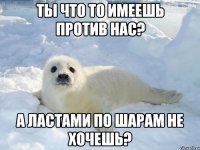 Ты что то имеешь против нас? А ластами по шарам не хочешь?