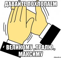 ДАВАЙТЕ ПОХЛОПАЕМ ВЕЛИКОМУ ,.ТРАЛЮ., МАКСИМУ