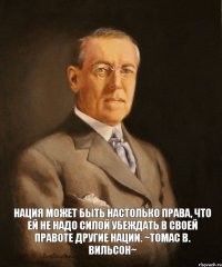 Нация может быть настолько права, что ей не надо силой убеждать в своей правоте другие нации. ~Томас В. Вильсон~