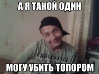 а я такой один могу убить топором