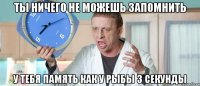 ТЫ НИЧЕГО НЕ МОЖЕШЬ ЗАПОМНИТЬ У ТЕБЯ ПАМЯТЬ КАК У РЫБЫ 3 СЕКУНДЫ