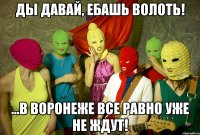 ды давай, ебашь волоть! ...в воронеже все равно уже не ждут!