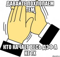 давайте похлопаем тем кто качает весь дэф а не тх