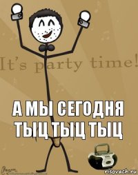  а мы сегодня тыц тыц тыц