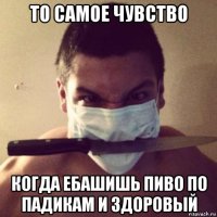 то самое чувство когда ебашишь пиво по падикам и здоровый