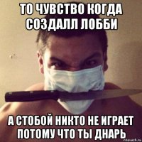 то чувство когда создалл лобби а стобой никто не играет потому что ты днарь