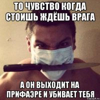 то чувство когда стоишь ждёшь врага а он выходит на прифаэре и убивает тебя