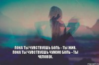 Пока ты чувствуешь боль - ты жив. Пока ты чувствуешь чужую боль - ты человек.