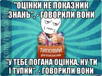 "оцінки не показник знань", - говорили вони "у тебе погана оцінка, ну ти і тупий", - говорили вони