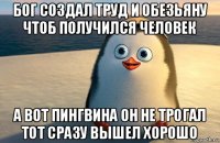 бог создал труд и обезьяну чтоб получился человек а вот пингвина он не трогал тот сразу вышел хорошо