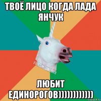 твоё лицо когда лада янчук любит единорогов))))))))))))