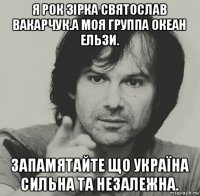 я рок зірка святослав вакарчук.а моя группа океан ельзи. запамятайте що україна сильна та незалежна.