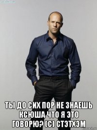  ты до сих пор не знаешь ксюша что я это говорю? (с) стэтхэм