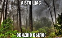 а вто щас обидно было(