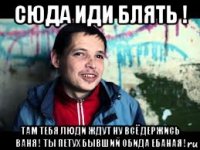 сюда иди блять ! там тебя люди ждут ну всё держись ваня ! ты петух бывший обида ебаная !