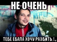 не очень тебе ебала хочу разбить !