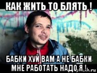 как жить то блять ! бабки хуй вам а не бабки мне работать надо я !