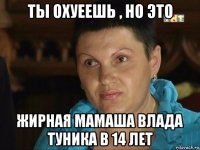 ты охуеешь , но это жирная мамаша влада туника в 14 лет