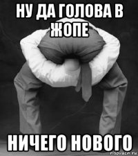 ну да голова в жопе ничего нового