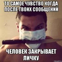 то самое чувство когда после твоих сообщений человек закрывает личку