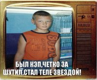 был Кэп,четко за шутил,стал теле звездой!