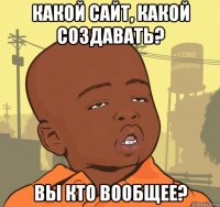 какой сайт, какой создавать? вы кто вообщее?