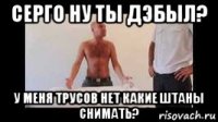 серго ну ты дэбыл? у меня трусов нет какие штаны снимать?