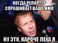 когда репортер спрашивает ваше имя ну это, кароче леха я