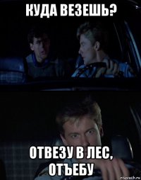 куда везешь? отвезу в лес, отъебу