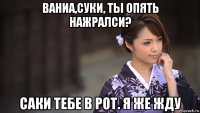 ваниа,суки, ты опять нажралси? саки тебе в рот. я же жду