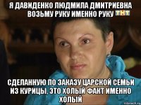 я давиденко людмила дмитриевна возьму руку именно руку сделанную по заказу царской семьи из курицы, это холый факт именно холый