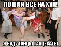 пошли все на хуй! я буду танцы танцевать!