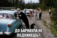  до барнаула не подкинешь?