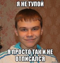 я не тупой я просто так и не отписался