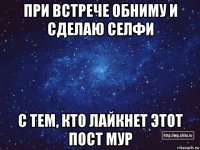 при встрече обниму и сделаю селфи с тем, кто лайкнет этот пост мур