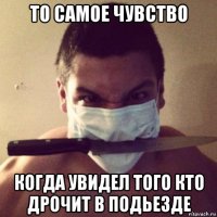 то самое чувство когда увидел того кто дрочит в подьезде