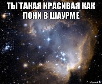 ты такая красивая как пони в шаурме 