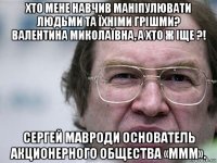 хто мене навчив маніпулювати людьми та їхніми грішми? валентина миколаївна, а хто ж іще ?! сергей мавроди основатель акционерного общества «ммм».