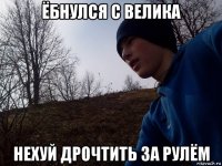 ёбнулся с велика нехуй дрочтить за рулём